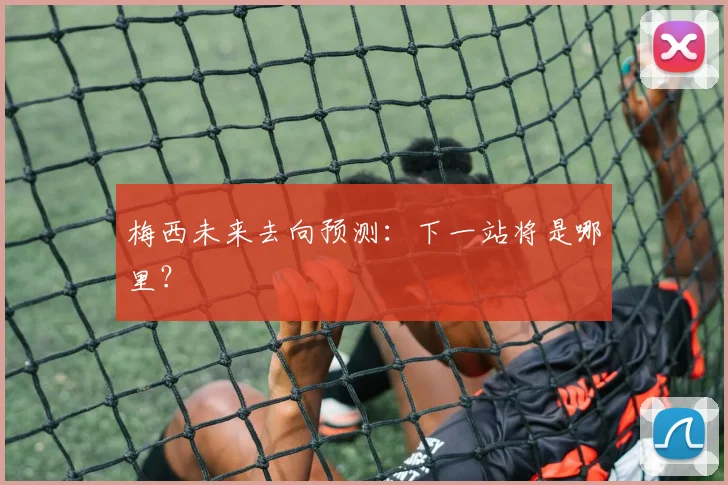 梅西未来去向预测：下一站将是哪里？