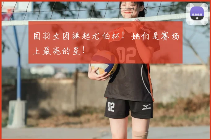 国羽女团捧起尤伯杯！她们是赛场上最亮的星！