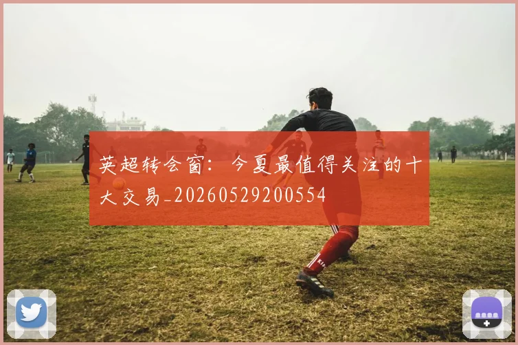 英超转会窗:今夏最值得关注的十大交易_20260529200554