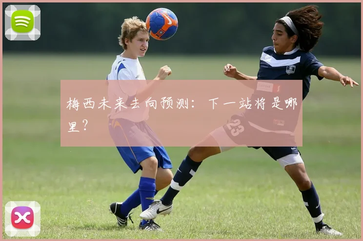 梅西未来去向预测:下一站将是哪里?