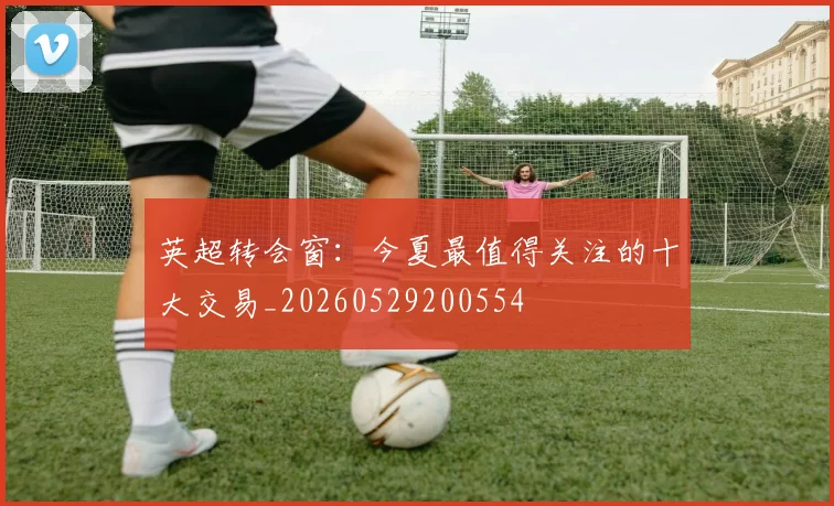 英超转会窗：今夏最值得关注的十大交易_20260529200554